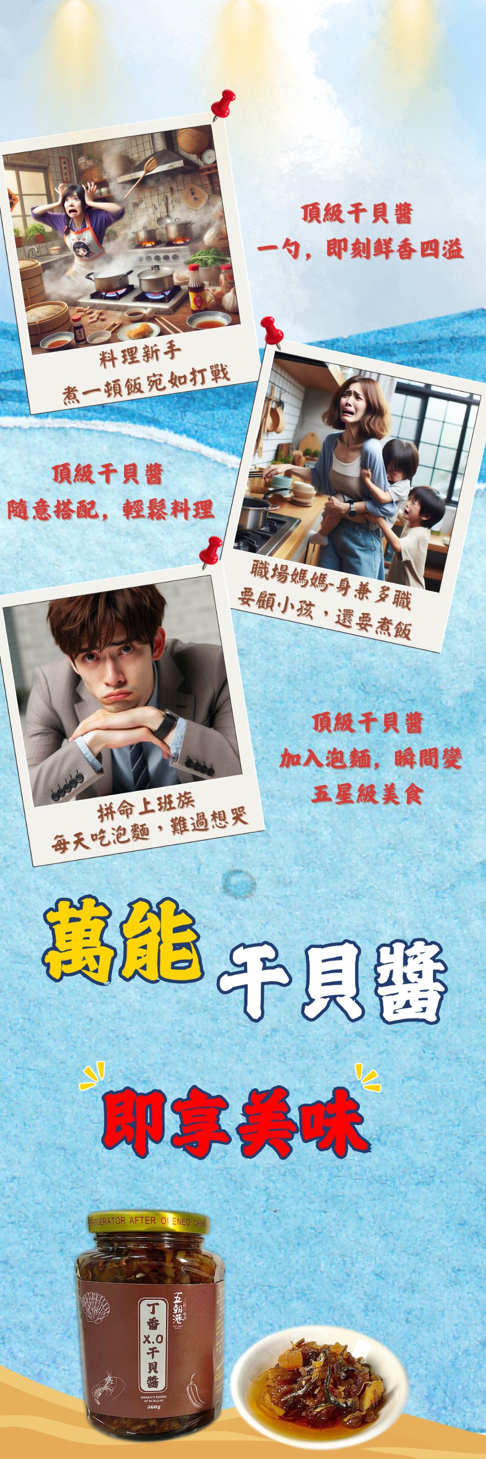 頂級干貝醬，一勺,即刻鲜香四溢，料理新手，煮一頓飯宛如打戰，頂級干貝醬，隨意搭配,輕鬆料理，職場媽媽-身兼多職，要顧小孩,還要煮飯，頂級干貝醬，加入泡麵,瞬間變，拼命上班族，每天吃泡麵,難過想哭，五星級美食，萬能干貝醬，即專長味，五朝港 5，丁香20