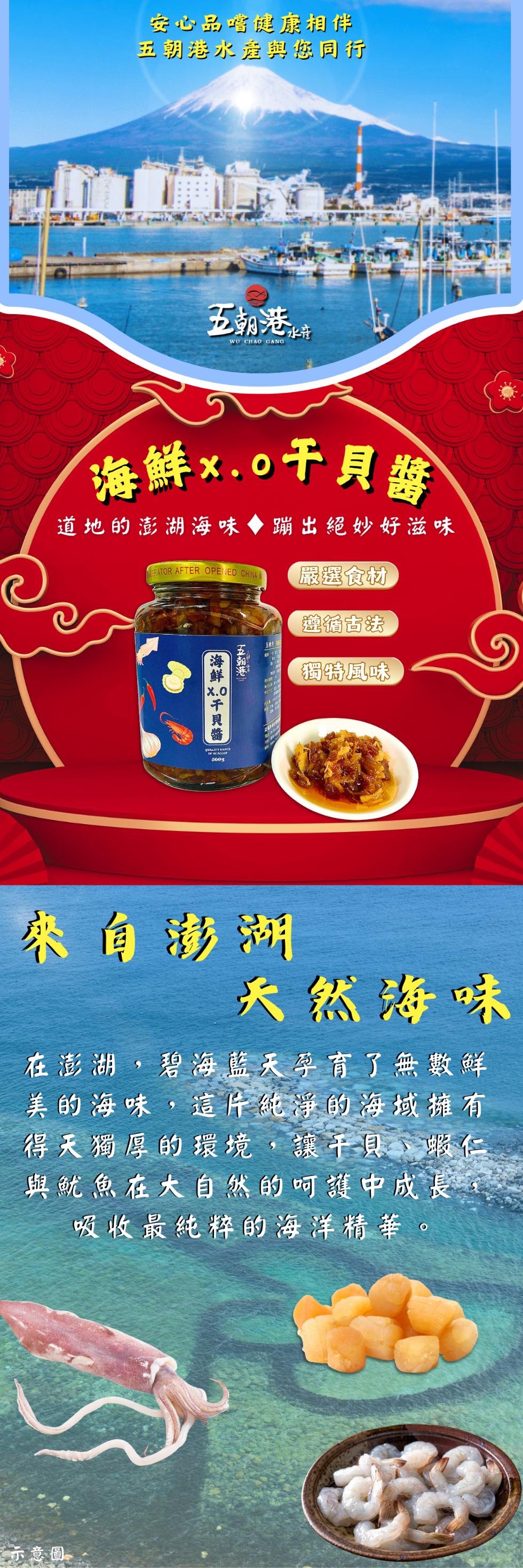 安心品嚐健康相伴，五朝港水產與您同行，五朝港水市，海鮮x.0千貝醬，道地的澎湖海味◆蹦出絕妙好滋味，嚴選食材，遵循古法，海鮮10干貝醬，五朝港，獨特風味，來自澎湖，天然海味，在澎湖,碧海藍天孕育了無數鮮，美的海味,這片純淨的海域擁有，得天獨厚的環境,