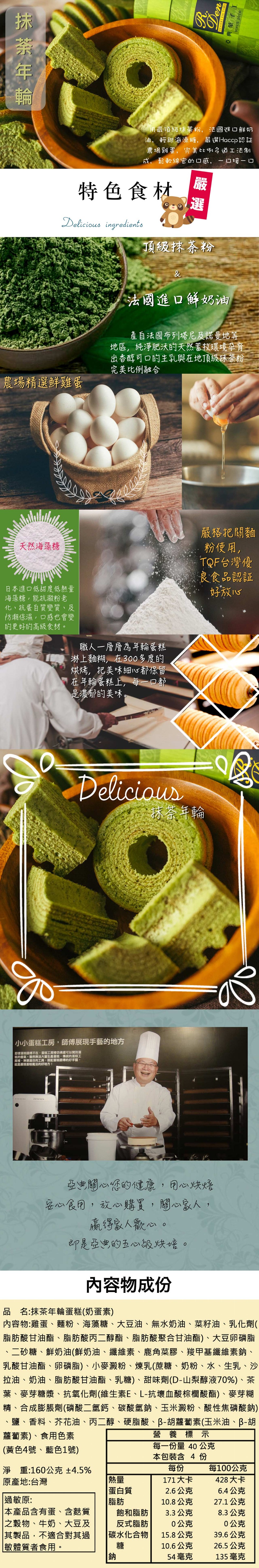 用最頂級抹茶粉,法國進口鮮奶，油,輕甜海澡糖,嚴课Haccp認証，農場雞蛋,完美比例各道工法制，成,鬆軟綿密的口感,一口接-口，特色食材，頂級抹茶粉，法國進口鮮奶油，產自法國布列塔尼及諾曼地等，地區,純淨肥承的天然蓄投環境孕育，出香醇可口的主乳與在地