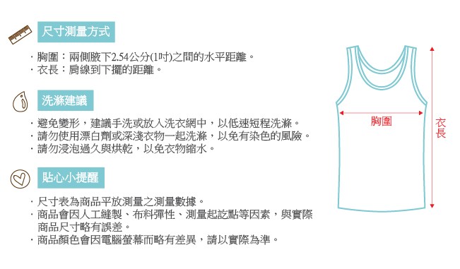 尺寸測量方式，胸圍:兩側腋下2.54公分(1吋)之間的水平距離。衣長:肩線到下擺的距離。()洗滌建議，避免變形,建議手洗或放入洗衣網中,以低速短程洗滌。請勿使用漂白劑或深淺衣物一起洗滌,以免有染色的風險。請勿浸泡過久與烘乾,以免衣物縮水。貼心小提醒，