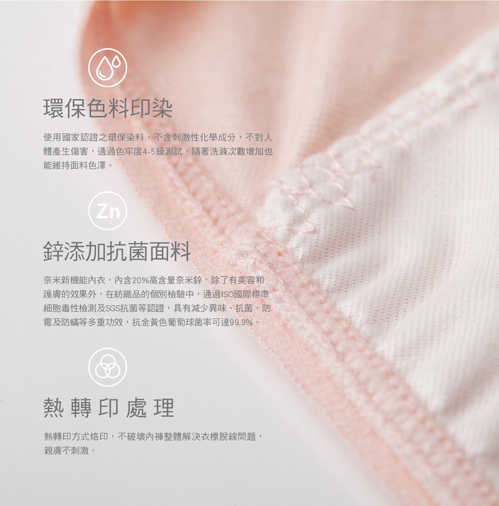 環保色料印染，使用國家認證之環保染料,不含刺激性化學成分,不對人，體產生傷害,通過色牢度4-5級測試,隨著洗滌次數增加也，能維持面料色澤。鋅添加抗菌面料，奈米新機能內衣,內含20%高含量奈米鋅,除了有美容和，護膚的效果外,在紡織品的個別檢驗中,通過I