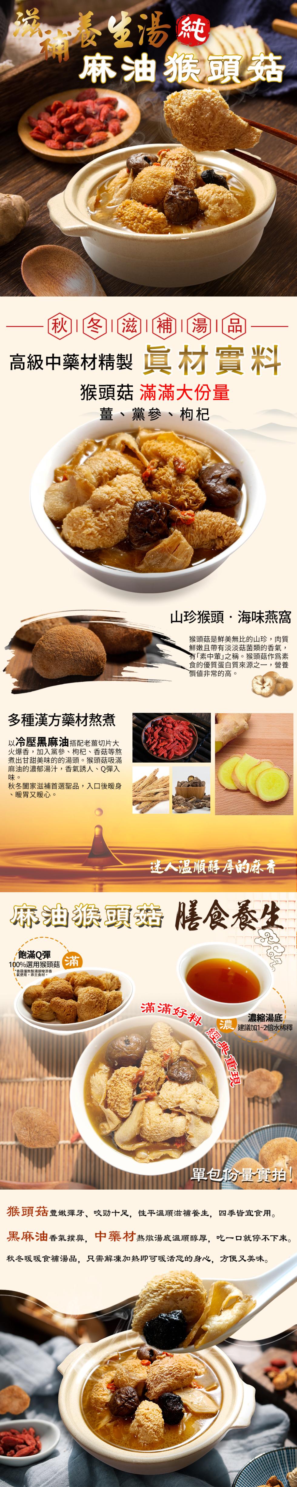養生湯純，麻油猴頭菇，秋冬滋補湯品，高級中藥材精製 真材實料，猴頭菇 滿滿大份量，薑、黨參、枸杞，多種漢方藥材熬煮，以冷壓黑麻油搭配老薑切片大，火爆香,加入黨蔘、枸杞、香菇等熬，煮出甘甜美味的的湯頭。猴頭菇吸滿，麻油的濃郁湯汁,香氣誘人、Q彈入，秋冬