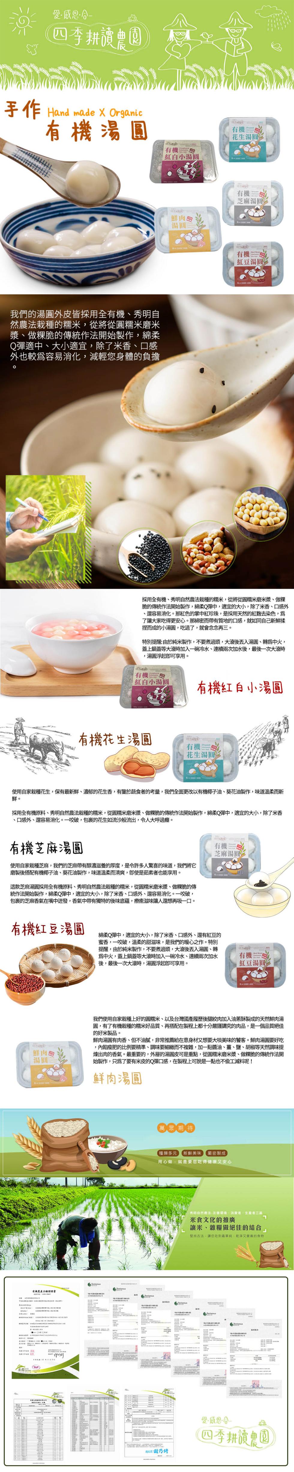 手作 Hand made X Organic，有機湯圓，我們的湯圓外皮皆採用全有機、秀明自，然農法栽種的糯米,從將從圓糯米磨米，漿、做粿脆的傳統作法開始製作,綿柔，Q彈適中、大小適宜,除了米香、口感，外也較為容易消化,減輕您身體的負擔，有機紅豆湯圓，