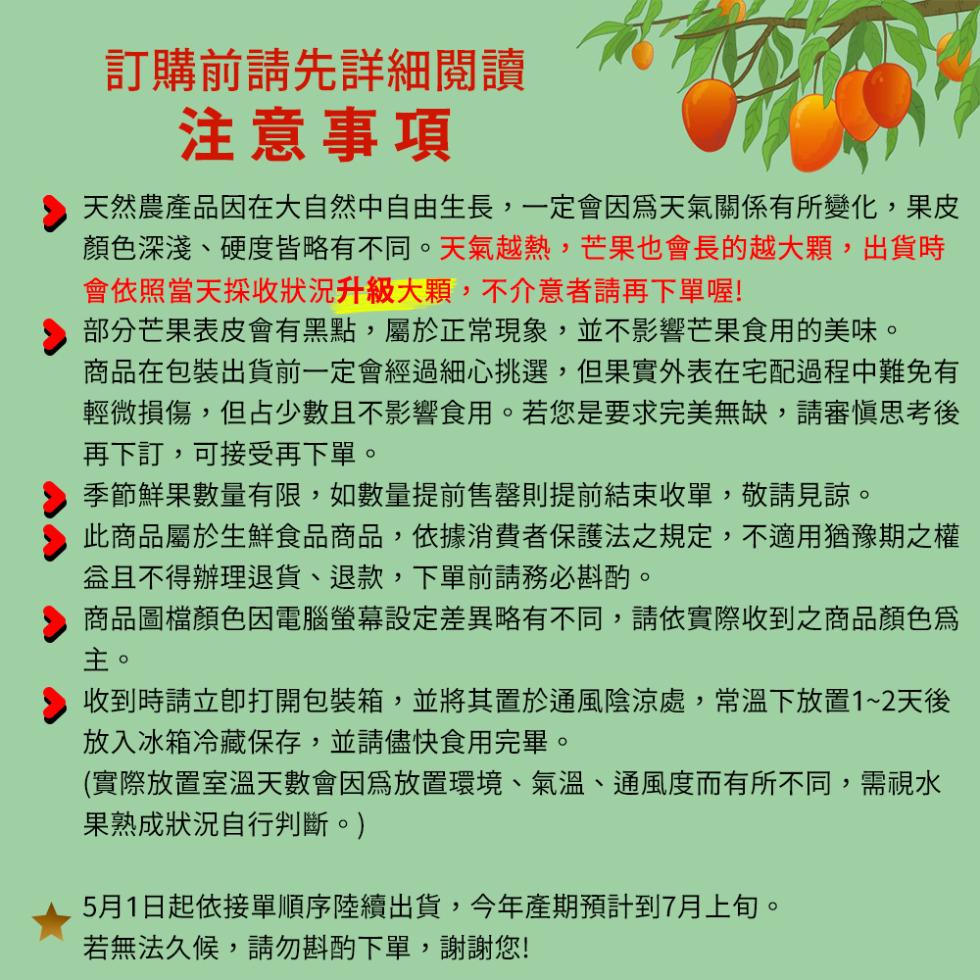 訂購前請先詳細閱讀，注意事項，天然農產品因在大自然中自由生長,一定會因為天氣關係有所變化,果皮，顏色深淺、硬度皆略有不同。天氣越熱,芒果也會長的越大顆,出貨時，會依照當天採收狀況升級大顆,不介意者請再下單喔!部分芒果表皮會有黑點,屬於正常現象,並不影