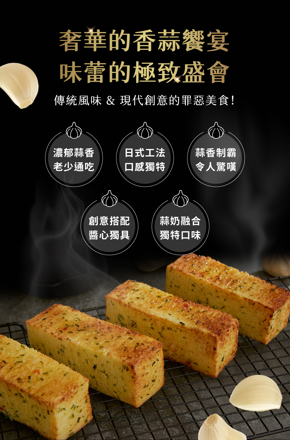 奢華的香蒜饗宴,味蕾的極致盛會,傳統風味 & 現代創意的罪惡美食!濃郁蒜香,老少通吃,日式工法,口感獨特,創意搭配,醬心獨具,蒜香制霸,令人驚嘆,蒜奶融合,獨特口味。