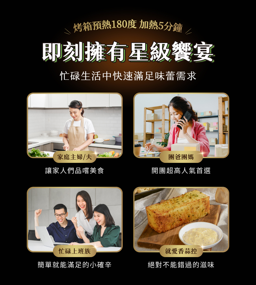 烤箱預熱180度 加熱5分鐘⁄,即刻擁有星級饗宴,忙碌生活中快速滿足味蕾需求,家庭主婦/夫,讓家人們品嚐美食,忙碌上班族,簡單就能滿足的小確辛,團爸團媽,開團超高人氣首選,就愛香蒜控,絕對不能錯過的滋味。