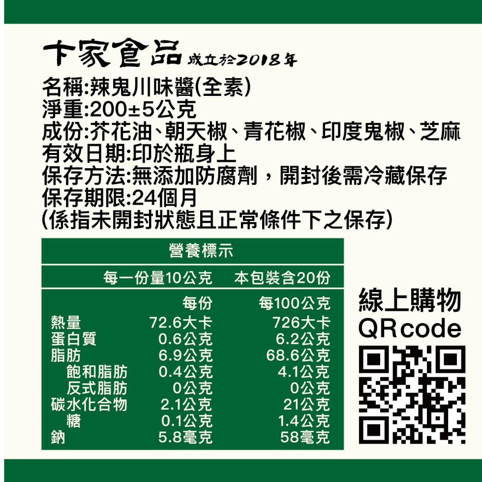 卞家食品 成立於2018年，名稱:辣鬼川味醬(全素)，淨重:200±5公克，成份:芥花油、朝天椒、青花椒、印度鬼椒、芝麻，有效日期:印於瓶身上，保存方法:無添加防腐劑,開封後需冷藏保存，保存期限:24個月，(係指未開封狀態且正常條件下之保存)，營養標