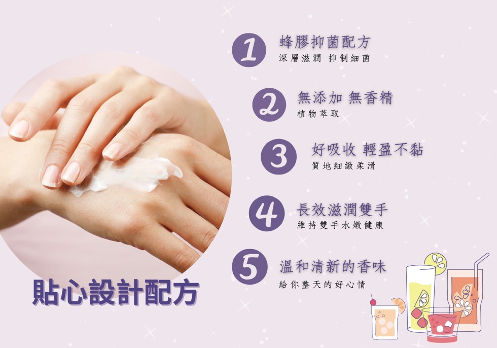 蜂膠抑菌配方，深層滋潤 抑制細菌，無添加無香精，植物萃取，3好吸收 輕盈不黏，質地細緻柔滑，長效滋潤雙手，維持雙手水嫩健康，溫和清新的香味，貼心設計配方，給你整天的好心情。