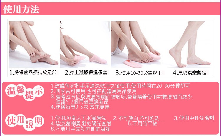 使用方法，1.將保養品擦拭於足部，2.穿上凝膠保濕襪套，4.展現柔嫩，3.使用10-30分鐘脫下，1.建議每次將手足清洗乾淨之後使用,使用時間在20-30分鐘即可，2.四季皆可使用,也可搭配護膚用品使用，3. 營養成分因與皮膚接觸而被吸收,營養隨著使