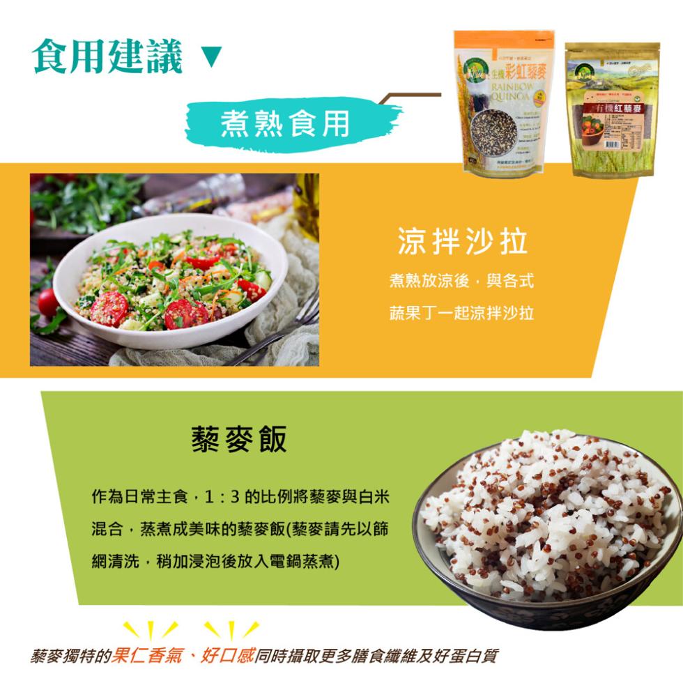 食用建議，煮熟食用，生機彩虹藜麥，藜麥飯，作為日常主食,1:3的比例將藜麥與白米，混合,蒸煮成美味的藜麥飯(藜麥請先以篩，網清洗,稍加浸泡後放入電鍋蒸煮)，涼拌沙拉，煮熟放涼後,與各式，蔬果丁一起涼拌沙拉，藜麥獨特的果仁香氣、好口感同時攝取更多膳食纖