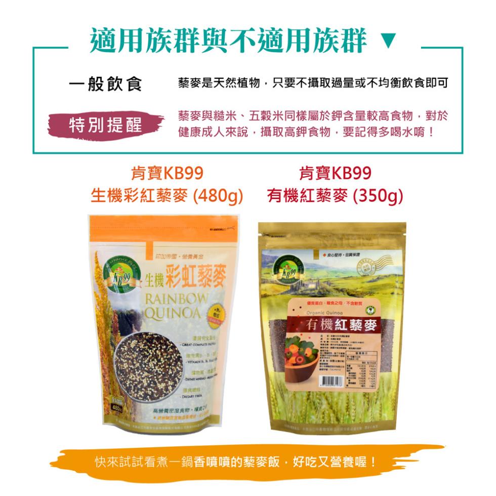 適用族群與不適用族群 ▼，一般飲食，特別提醒，肯寶KB99，肯寶KB99，生機彩紅藜麥 (480g) 有機紅藜麥 (350g)，經典G，藜麥是天然植物,只要不攝取過量或不均衡飲食即可，藜麥與糙米、五穀米同樣屬於鉀含量較高食物,對於，健康成人來說,攝取