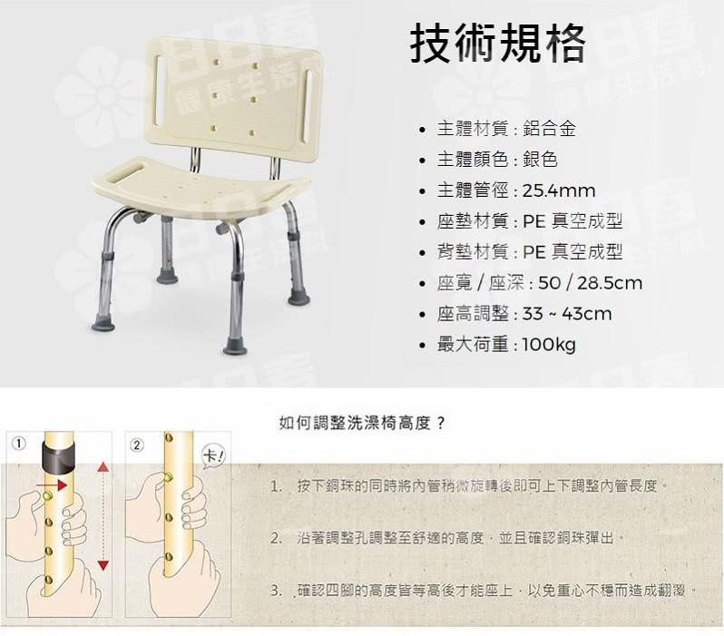 技術規格，• 主體材質:鋁合金，主體顏色 : 銀色，● 主體管徑: 25.4mm，座墊材質: PE 真空成型，背墊材質:PE 真空成型，• 座寬 / 座深:50 / 28.5cm，● 座高調整:33-43cm，最大荷重:100kg，如何調整洗澡椅高度