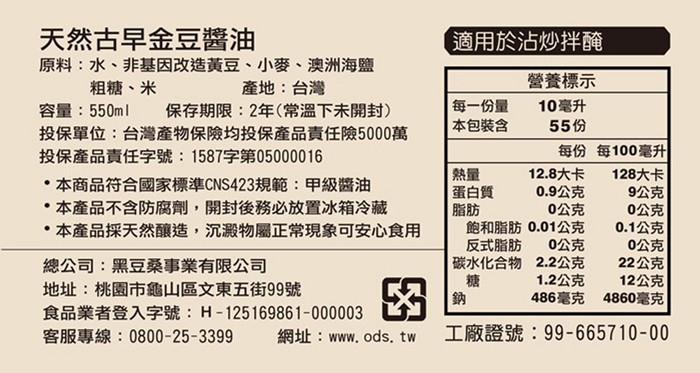 天然古早金豆醬油，適用於沾炒拌醃，原料:水、非基因改造黃豆、小麥、澳洲海鹽，營養標示，粗糖、米，產地:台灣，每一份量，本包装含，10毫升，保存期限:2年(常溫下未開封)，投保單位:台灣產物保險均投保產品責任險5000萬，投保產品責任字號:1587字第