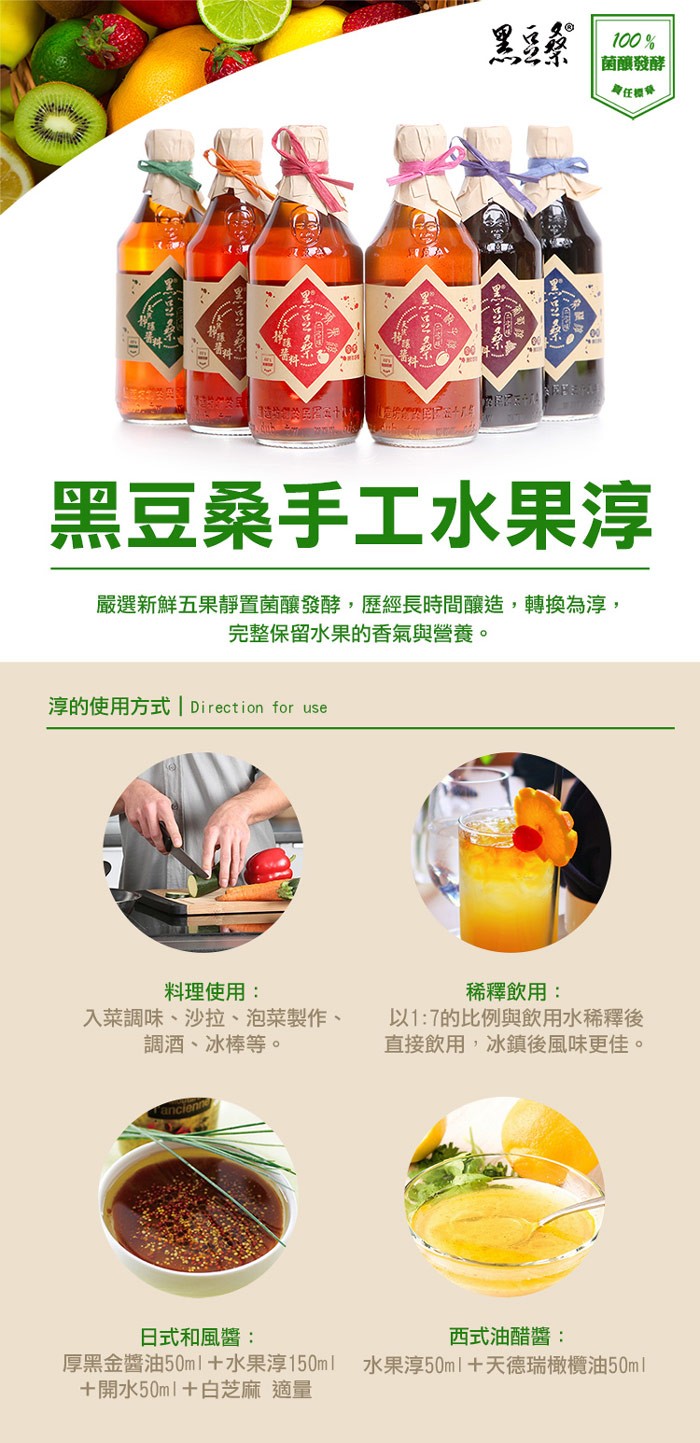菌釀發酵，身任國，黑豆桑手工水果淳，嚴選新鮮五果靜置菌釀發酵,歷經長時間釀造,轉換為淳,完整保留水果的香氣與營養。淳的使用方式 Direction for use，料理使用:入菜調味、沙拉、泡菜製作、調酒、冰棒等。稀釋飲用:以1:7的比例與飲用水稀釋