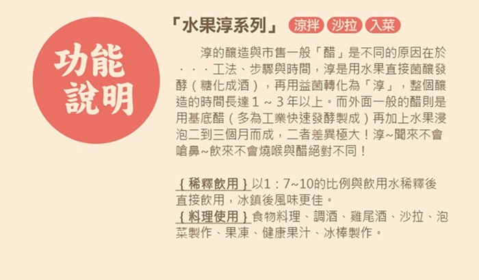 水果淳系列京拌拉入菜,淳的釀造與市售一般醋是不同的原因在於,工法、步驟與時間,淳是用水果直接菌釀發,酵(糖化成酒),再用益菌轉化為淳,整個釀,造的時間長達1~3年以上。而外面一般的醋則是,用基底醋(多為工業快速發酵製成)再加上水果漫,泡二到三個月而成