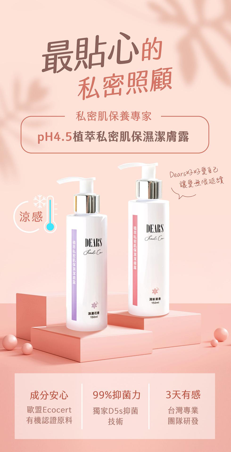 最貼心的，私密照顧，私密肌保養專家，pH4.5植萃私密肌保濕潔膚露，植萃私密肌保湿源牌，植萃私密肌保濕潔膚路，Dears好好愛自己，讓愛無限延續，浪漫花香，清新果香，成分安心，歐盟Ecocert，有機認證原料，99%抑菌力，3天有感，獨家D5s抑菌，