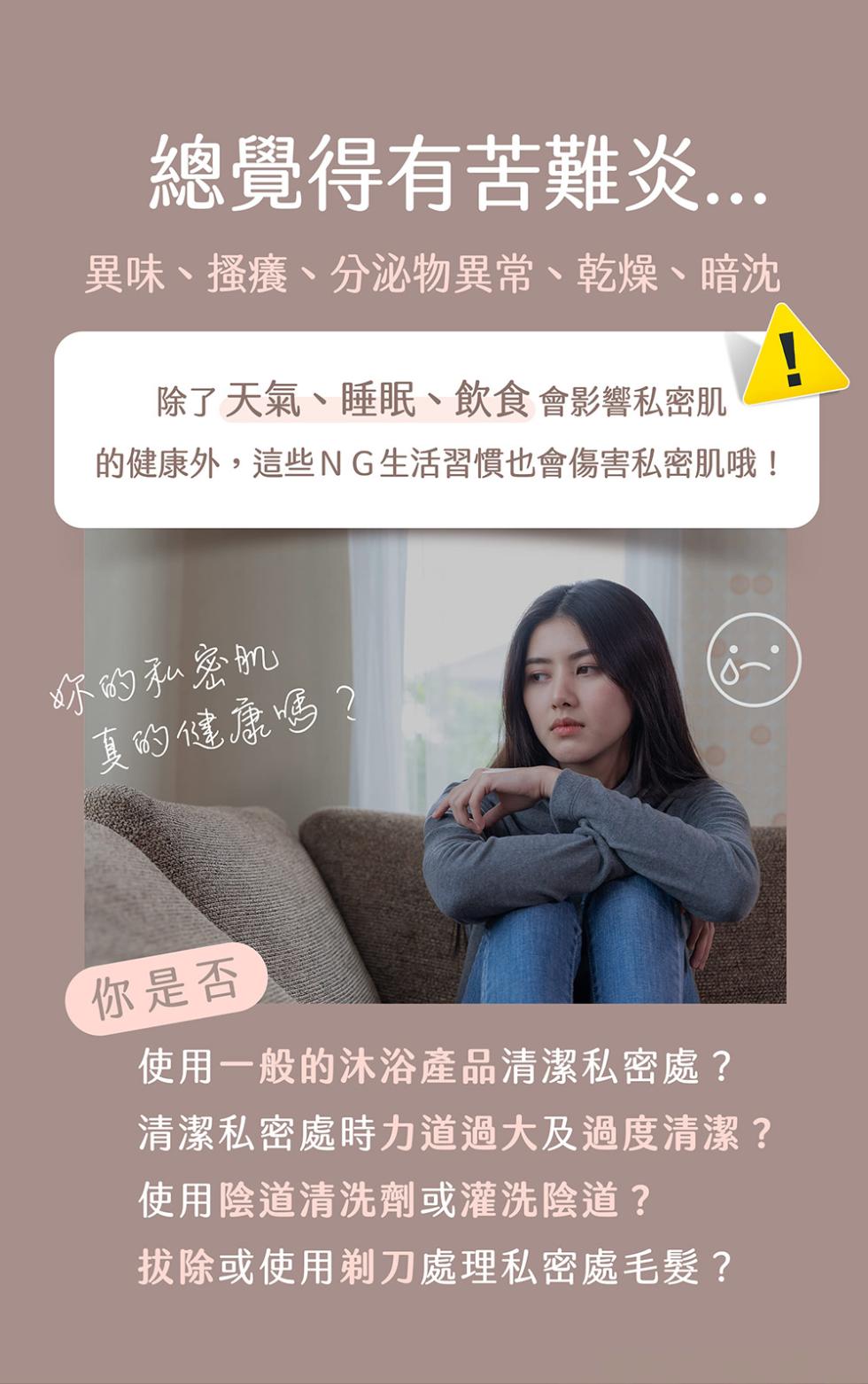 總覺得有苦難炎...異味、搔癢、分泌物異常、乾燥、暗沈，除了天氣、睡眠、飲食會影響私密肌，的健康外,這些NG生活習慣也會傷害私密肌哦!你的私密肌，真的健康嗎?你是否，使用一般的沐浴產品清潔私密處?清潔私密處時力道過大及過度清潔?使用陰道清洗劑或灌洗陰