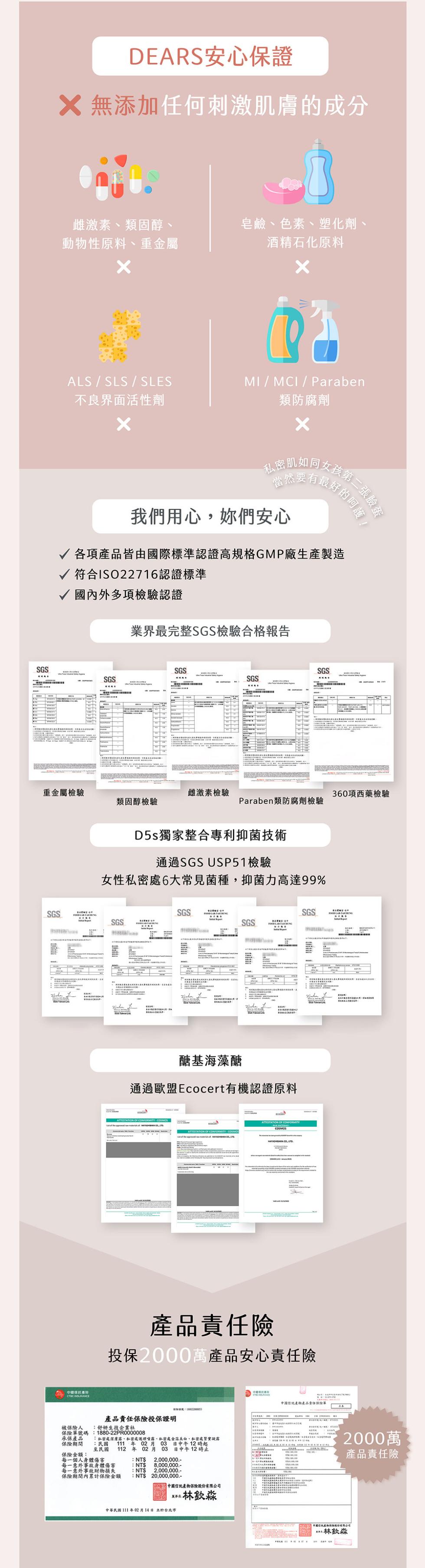 DEARS安心保證，X 無添加任何刺激肌膚的成分，雌激素、類固醇、皂鹼、色素、塑化劑、動物性原料、重金屬，酒精石化原料，不良界面活性劑，類防腐劑，私密肌如同，亥第二張臉蛋，好的呵護!我們用心,妳們安心，√ 各項產品皆由國際標準認證高規格GMP廠生產製