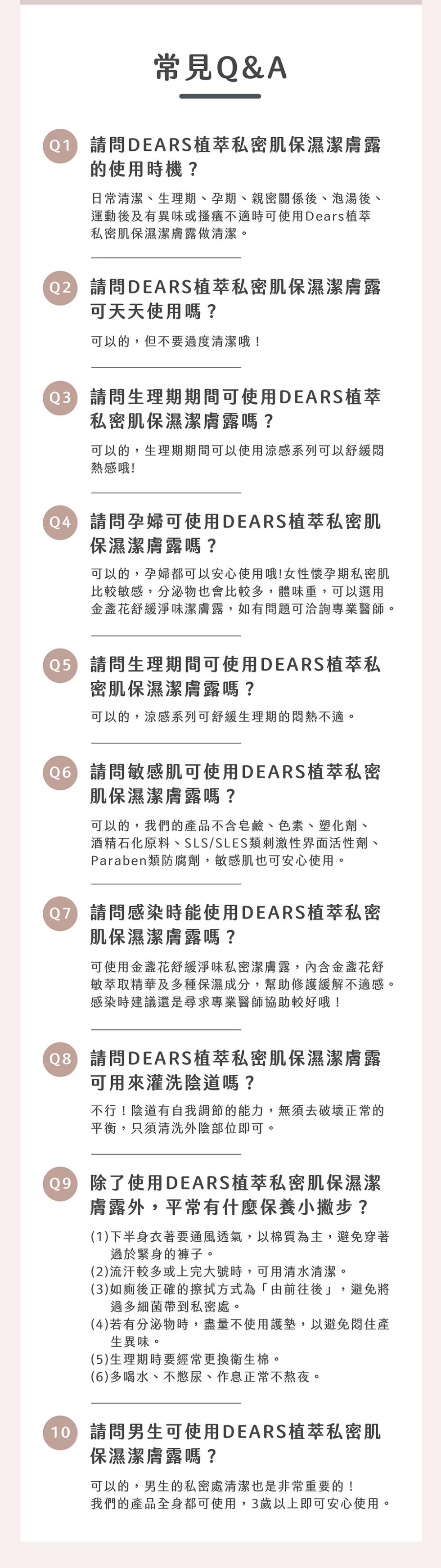 常見Q&A，(01)請問DEARS植萃私密肌保濕潔膚露，的使用時機?日常清潔、生理期、孕期、親密關係後、泡湯後、運動後及有異味或搔癢不適時可使用Dears植萃，私密肌保濕潔膚露做清潔。02 請問DEARS植萃私密肌保濕潔膚露，可天天使用嗎?可以的,但