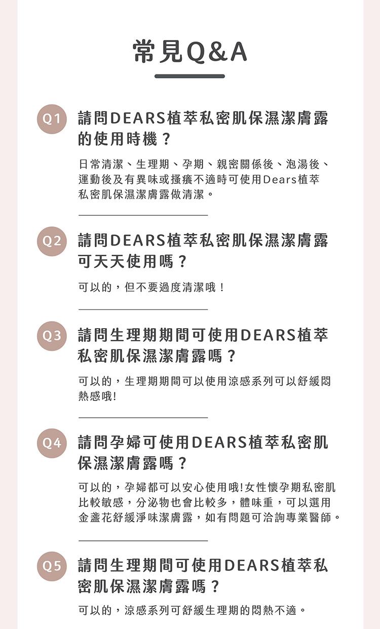 常見Q&A，01 請問DEARS植萃私密肌保濕潔膚露，的使用時機?日常清潔、生理期、孕期、親密關係後、泡湯後、運動後及有異味或搔癢不適時可使用Dears植萃，私密肌保濕潔膚露做清潔。02 請問DEARS植萃私密肌保濕潔膚露，可天天使用嗎?可以的,但不