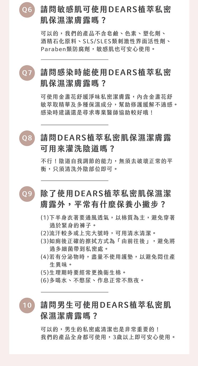 (06)請問敏感肌可使用DEARS植萃私密，肌保濕潔膚露嗎?可以的,我們的產品不含皂鹼、色素、塑化劑、酒精石化原料、SLS/SLES類刺激性界面活性劑、Paraben類防腐劑,敏感肌也可安心使用。07 請問感染時能使用DEARS植萃私密，肌保濕潔膚露
