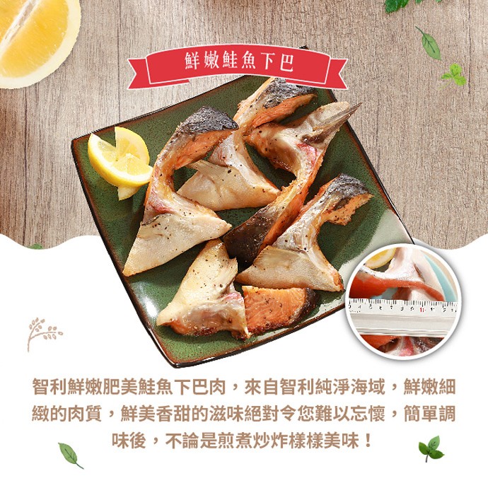 鲜嫩鮭魚下巴，智利鮮嫩肥美鮭魚下巴肉,來自智利純淨海域,鮮嫩細，緻的肉質,鮮美香甜的滋味絕對令您難以忘懷,簡單調，味後,不論是煎煮炒炸樣樣美味!。