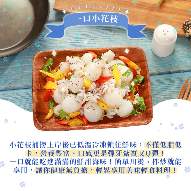一口小花枝，小花枝捕撈上岸後已低溫冷凍鎖住鮮味,不僅低脂低，卡,營養豐富、口感更是彈牙紮實又Q彈!口就能吃進滿滿的鮮甜海味!簡單川燙、拌炒就能，享用,讓你健康無負擔,輕鬆享用美味輕食料理!。
