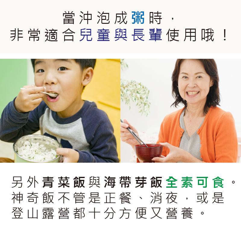 當沖泡成粥時,非常適合兒童與長輩使用哦!另外青菜飯與海帶芽飯全素可食,神奇飯不管是正餐、消夜,或是,登山露營都十分方便又營養。