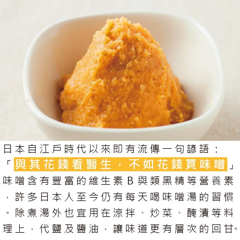 日本自江戶時代以來即有流傳一句諺語:與其花錢看醫生,不如花錢買味噌,味噌含有豐富的維生素B與類黑精等營養素,許多日本人至今仍有每天喝味噌湯的習慣,除煮湯外也宜用在涼拌、炒菜、醃漬等料,理上,代鹽及醬油,讓味道更有層次的回甘。