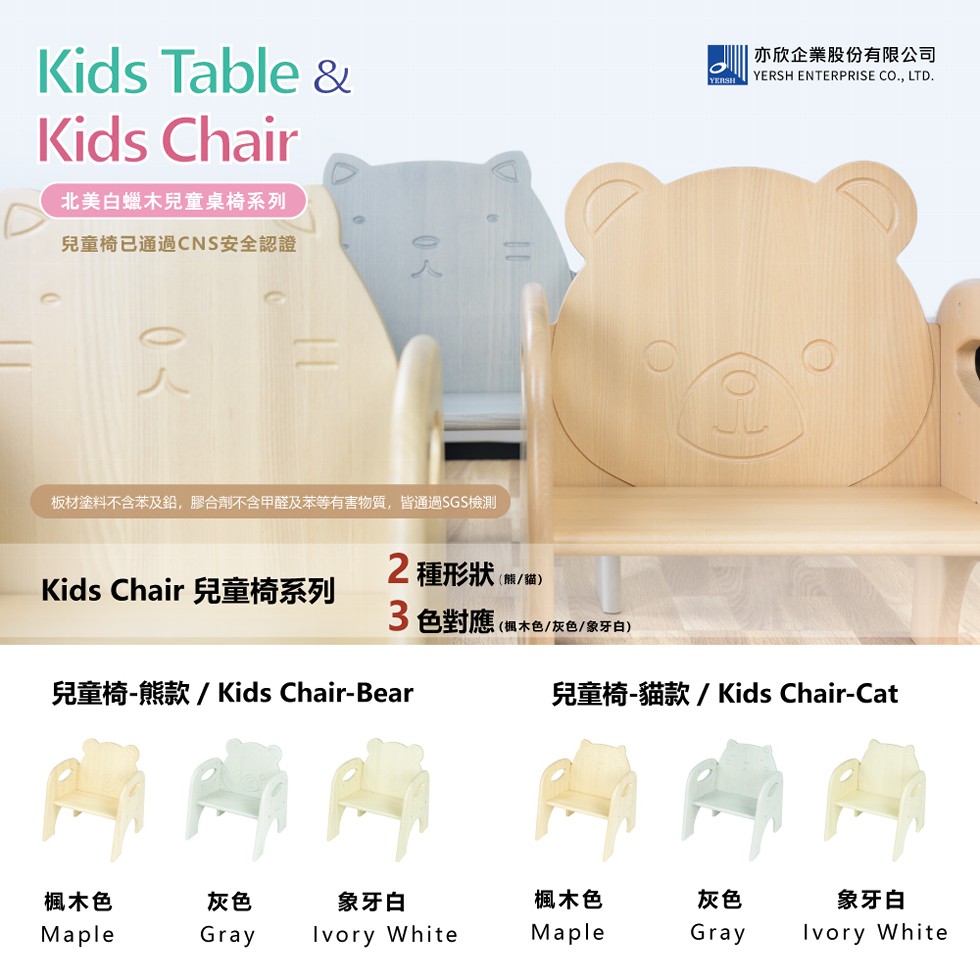 北美白蠟木兒童桌椅系列，兒童椅已通過CNS安全認證， 亦欣企業股份有限公司，板材塗料不含苯及鉛,膠合劑不含甲醛及苯等有害物質,皆通過SGS檢測，Kids Chair 兒童椅系列，2種形狀(熊/貓)，3色對應(楓木色/灰色/象牙白)，兒童椅-熊款/Ki