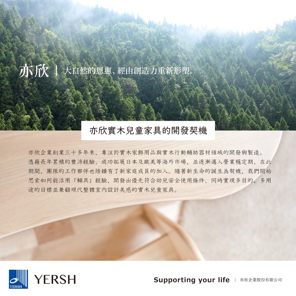 亦欣大自然的恩惠、經由創造力重新形塑。亦欣實木兒童家具的開發契機,亦欣企業創業三十多年來、專注於實木家飾用品與實木行動輔助器材領域的開發與製造。憑藉長年累積的豐沛經驗,成功拓展日本及歐美等海外市場,並逐漸邁入營業穩定期,在此,期間、團隊的工作夥伴也陸