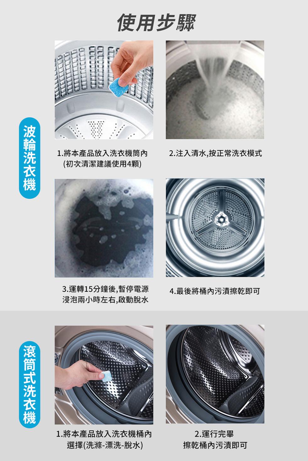 波輪洗衣機，使用步驟，1.將本產品放入洗衣機筒內，(初次清潔建議使用4顆)，滾筒式洗衣機，2.注入清水,按正常洗衣模式，3.運轉15分鐘後,暫停電源，4.最後將桶內污漬擦乾即可，浸泡兩小時左右,啟動脫水，1.將本產品放入洗衣機桶內，選擇(洗滌-漂洗-