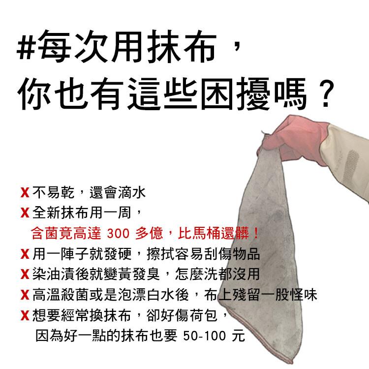 #每次用抹布,你也有這些困擾嗎?X不易乾,還會滴水，X全新抹布用一周,含菌竟高達 300多億,比馬桶還髒!X用一陣子就發硬,擦拭容易刮傷物品，X染油漬後就變黃發臭,怎麼洗都沒用，X高溫殺菌或是泡漂白水後,布上殘留一股怪味，X想要經常換抹布,卻好傷荷包