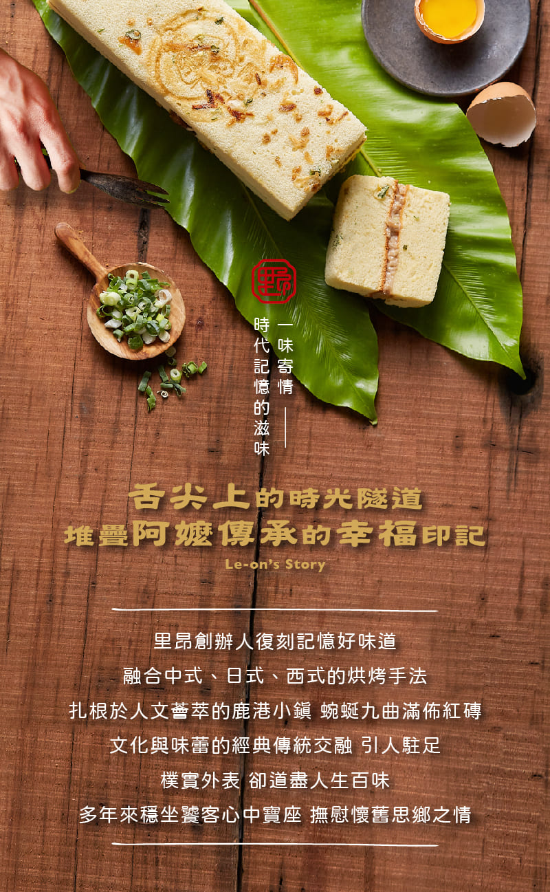 時代記憶的滋味，一味寄情，舌尖上的時光隧道，堆疊阿嬤傳承的幸福印記，里昂創辦人復刻記憶好味道，融合中式、日式、西式的烘烤手法，扎根於人文薈萃的鹿港小鎮 蜿蜒九曲滿佈紅磚，文化與味蕾的經典傳統交融 引人駐足，樸實外表 卻道盡人生百味，多年來穩坐饕客心中