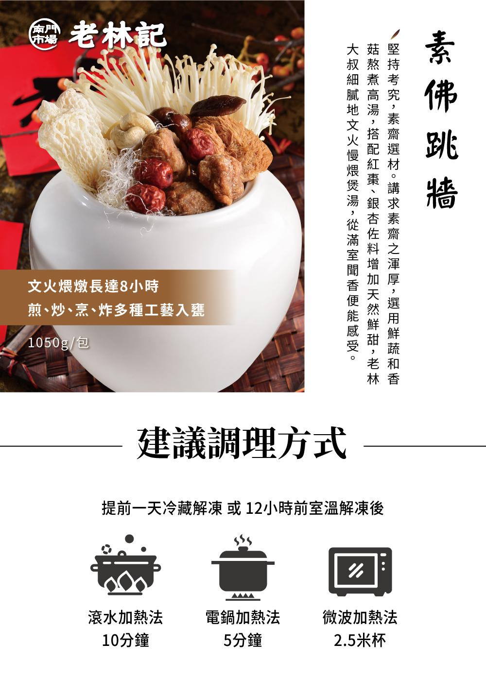 老林記，文火煨燉長達8小時，煎、炒、烹、炸多種工藝入甕，1050g/包，大叔細膩地文火慢煨煲湯,從滿室聞香便能感受。/堅持考究,素齋選材。講求素齋之渾厚,選用鮮蔬和香，菇熬煮高湯,搭配紅棗、銀杏佐料增加天然鮮甜,老林，素佛跳牆，建議調理方式，提前一天