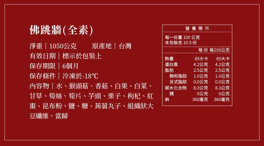 佛跳牆(全素)，淨重1050公克 原產地台灣，有效日期標示於包裝上，保存期限6個月，保存條件冷凍於-18℃，內容物水、猴頭菇、香菇、白果、白菜、甘草、筍絲、筍片、芋頭、栗子、枸杞、紅，棗、昆布粉、鹽、糖、蒟蒻丸子、組織狀大，豆纖維、當歸，營養標示，每