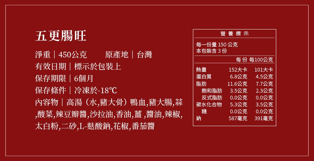 五更腸旺，淨重450公克，有效日期標示於包裝上，保存期限6個月，保存條件冷凍於-18℃，內容物高湯(水,豬大骨)鴨血,豬大腸,蒜，酸菜,辣豆瓣醬,沙拉油,香油,薑,醬油,辣椒,太白粉,二砂,L-麩酸鈉,花椒,番茄醬，原產地台灣，營養標示，每一份量15