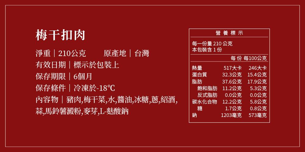 梅干扣肉，淨重210公克，有效日期標示於包裝上，保存期限6個月，保存條件冷凍於-18℃，內容物豬肉,梅干菜,水,醬油,冰糖,蔥,紹酒,蒜,馬鈴薯澱粉,麥芽,L-麩酸鈉，原產地台灣，每一份量210 公克，本包裝含1份，蛋白質，營養標示，飽和脂肪，反式脂