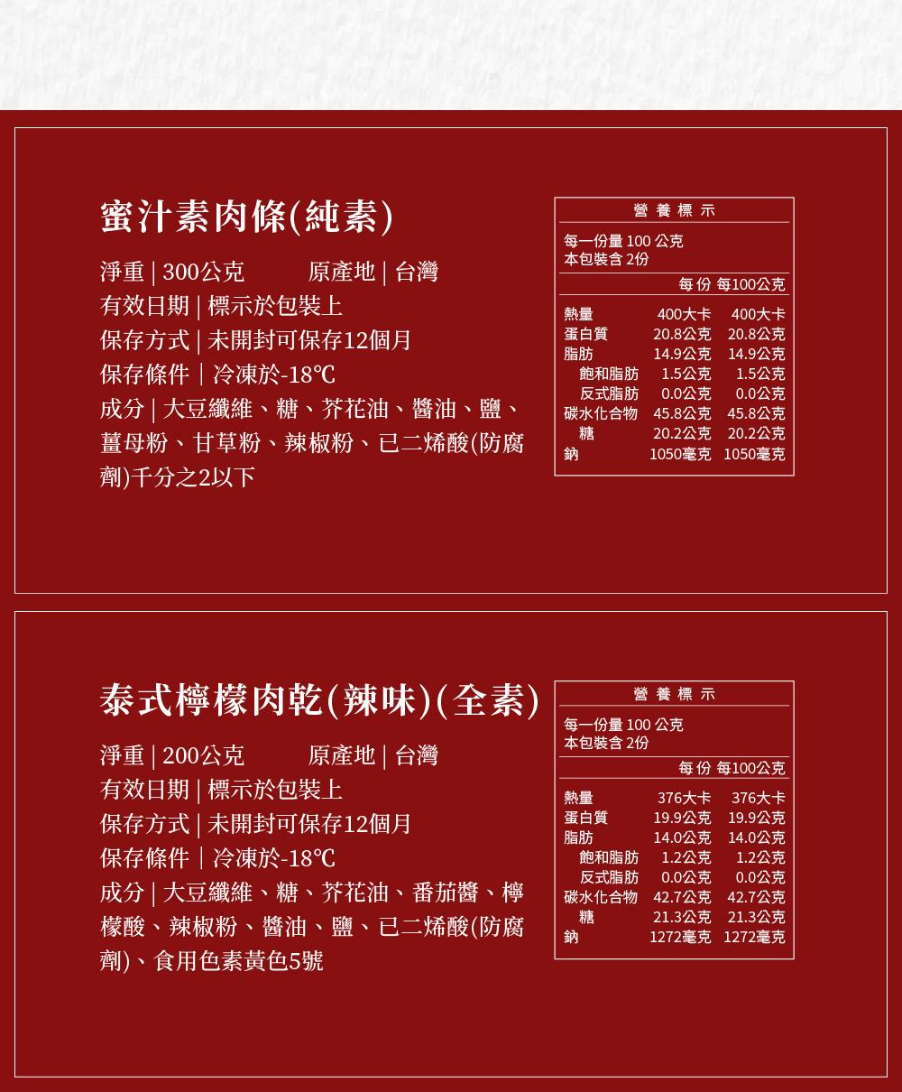 蜜汁素肉條(純素)，淨重 300公克 原產地台灣，有效日期 標示於包裝上，保存方式 未開封可保存12個月，保存條件冷凍於-18℃，成分 大豆纖維、糖、芥花油、醬油、鹽、薑母粉、甘草粉、辣椒粉、已二烯酸(防腐，劑)千分之2以下，泰式檸檬肉乾(辣