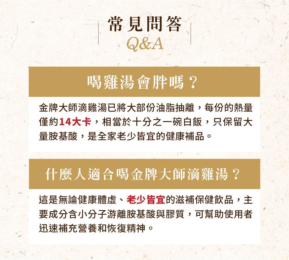 常見問答，喝雞湯會胖嗎?金牌大師滴雞湯已將大部份油脂抽離,每份的熱量，僅約14大卡,相當於十分之一碗白飯,只保留大，量胺基酸,是全家老少皆宜的健康補品。什麼人適合喝金牌大師滴雞湯?這是無論健康體虛、老少皆宜的滋補保健飲品,主，要成分含小分子游離胺基酸