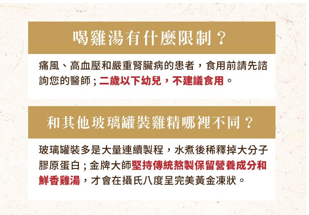 喝雞湯有什麼限制?痛風、高血壓和嚴重腎臟病的患者,食用前請先諮，詢您的醫師;二歲以下幼兒,不建議食用。和其他玻璃罐裝雞精哪裡不同?玻璃罐裝多是大量連續製程,水煮後稀釋掉大分子，膠原蛋白;金牌大師堅持傳統熬製保留營養成分和，鮮香雞湯,才會在攝氏八度呈完