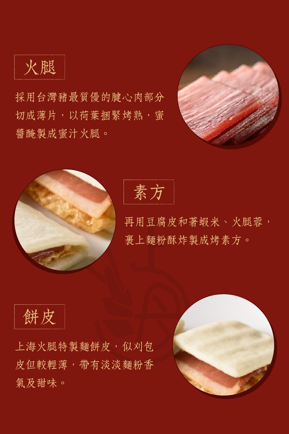 採用台灣豬最質優的腱心肉部分，切成薄片,以荷葉捆緊烤熟,蜜，醬醃製成蜜汁火腿。再用豆腐皮和著蝦米、火腿蓉,裹上麵粉酥炸製成烤素方。上海火腿特製麵餅皮,似刈包，皮但較輕薄,帶有淡淡麵粉香，氣及甜味。