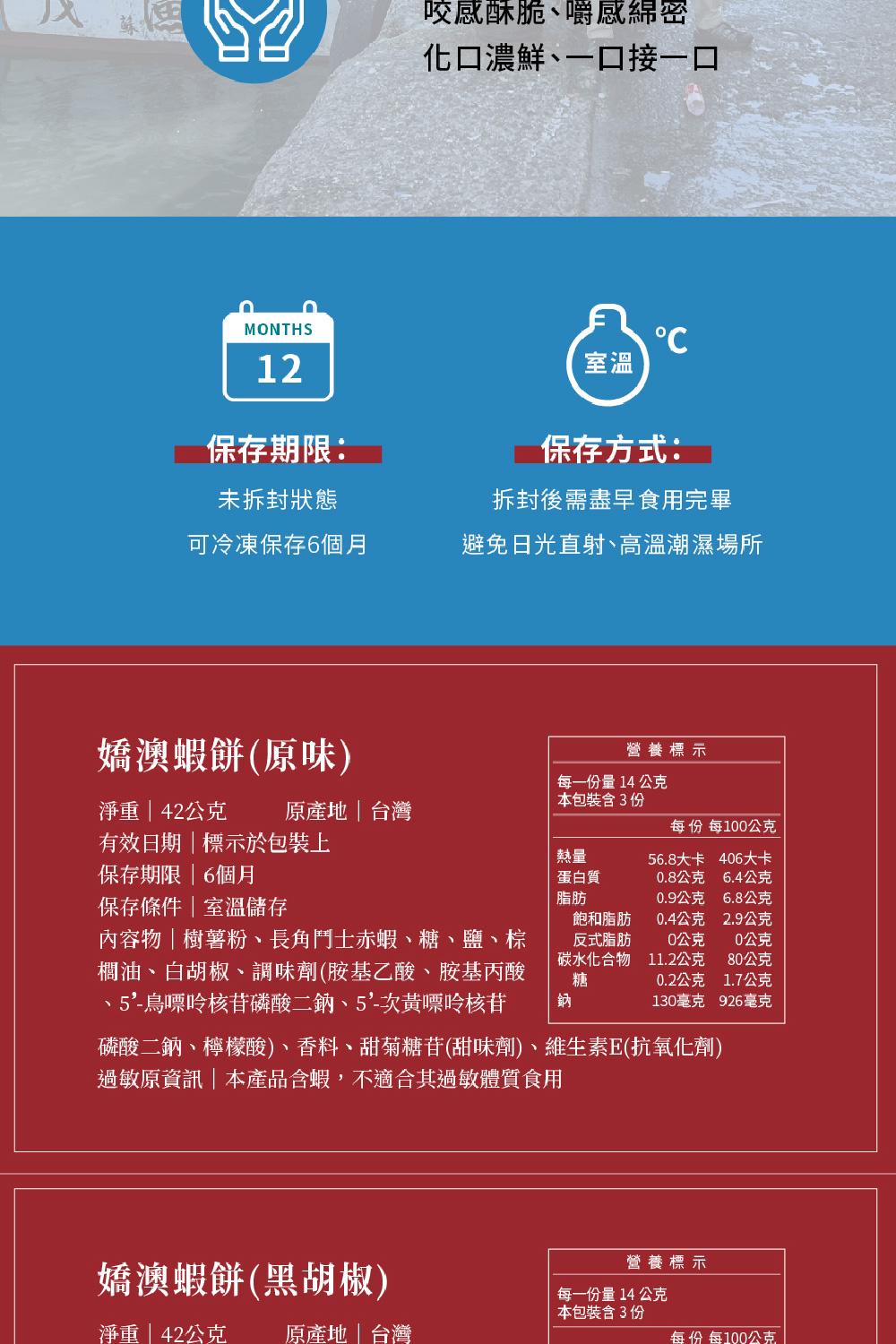保存期限:未拆封狀態，可冷凍保存6個月，咬感酥脆、嚼感綿密，化口濃鮮、一口接一口，嬌澳蝦餅(原味)，淨重42公克 原產地台灣，有效日期標示於包裝上，保存期限6個月，保存條件室溫儲存，內容物樹薯粉、長角鬥士赤蝦、糖、鹽、棕，櫚油、白胡椒、調味劑(胺基乙