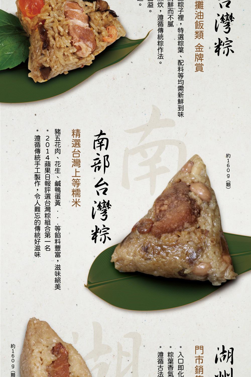 台灣粽，攤油飯類 金牌賞，川鮮而不膩，⻍粽子裡,特選粽葉、配料等均需新鮮到味，m炊,遵循傳統粽作法。約160g(顆)，南部台灣粽，精選台灣上等糯米，豬五花肉、花生、鹹鴨蛋黃 ·等餡料豐富,滋味絕美，2014蘋果日報評選台灣粽組合第一名，遵循傳統手工製