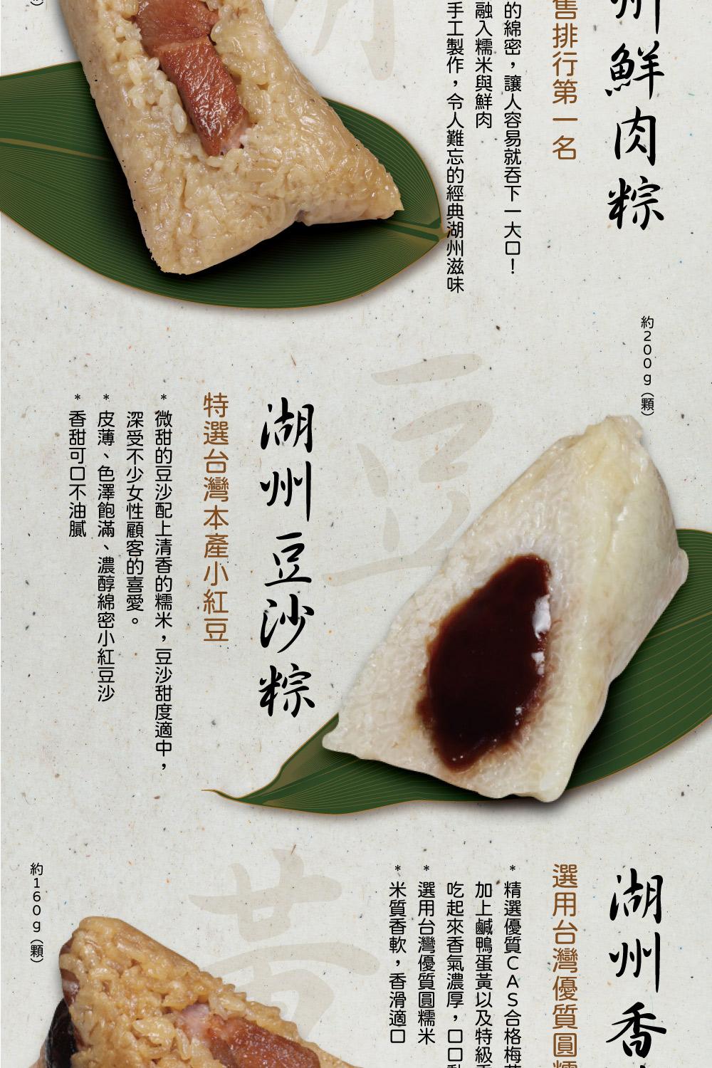 鮮肉粽，約200g(顆)，售排行第一名，的綿密,讓人容易就吞下一大口!融入糯米與鮮肉，手工製作,令人難忘的經典湖州滋味，湖州豆沙粽，特選台灣本產小紅豆，微甜的豆沙配上清香的糯米,豆沙甜度適中,深受不少女性顧客的喜愛。湖州香，選用台灣優質圓精選優質CA