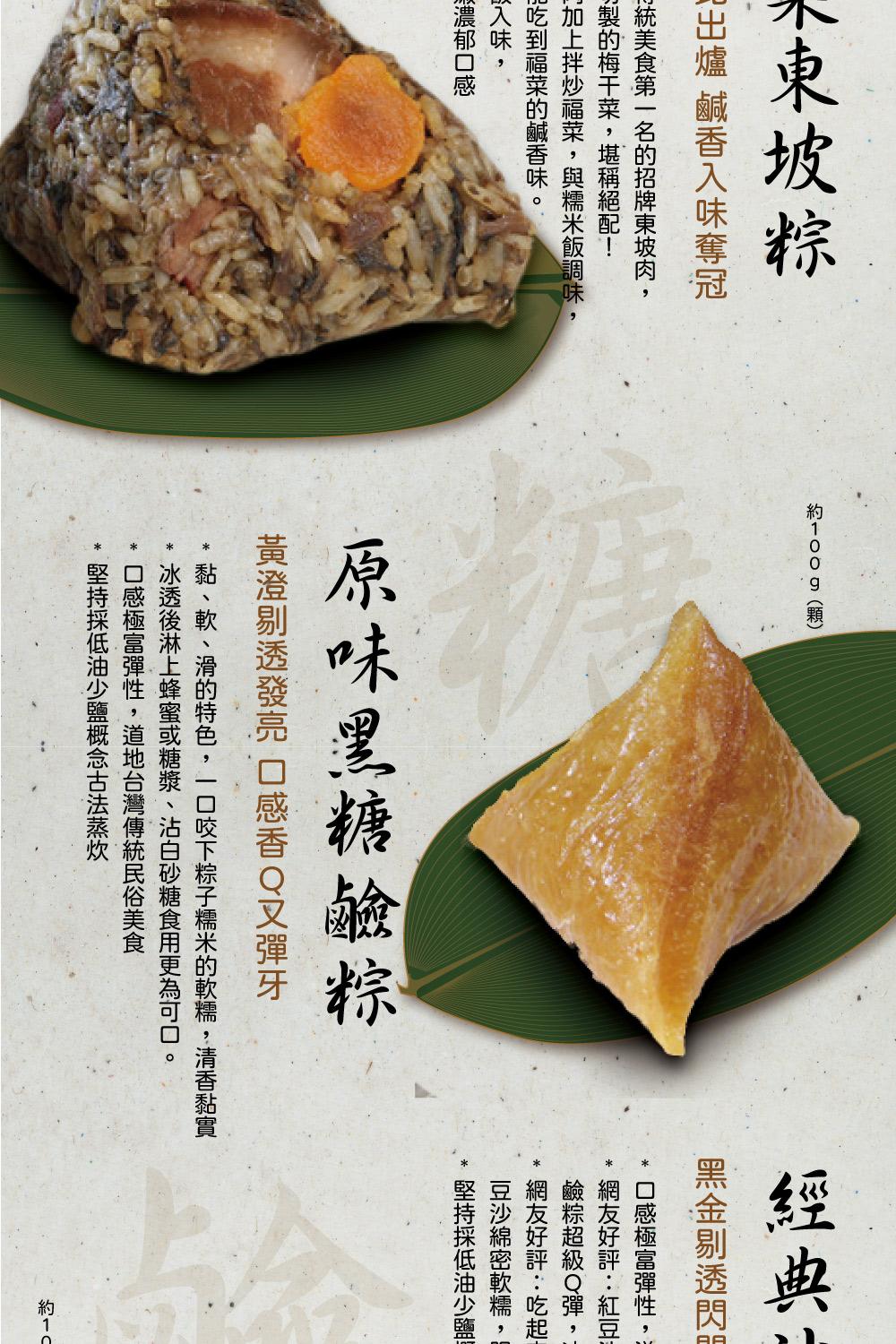 木東坡粽，現出爐 鹹香入味奪冠，統美食第一名的招牌東坡肉,小製的梅干菜,堪稱絕配!約100g(顆)，加上拌炒福菜,與糯米飯調味,加吃到福菜的鹹香味。以入味,顺濃郁口感，原味黑糖鹼粽，黃澄剔透發亮 口感香Q又彈牙，黑金剔透閃，口感極富彈性,網友好評:紅