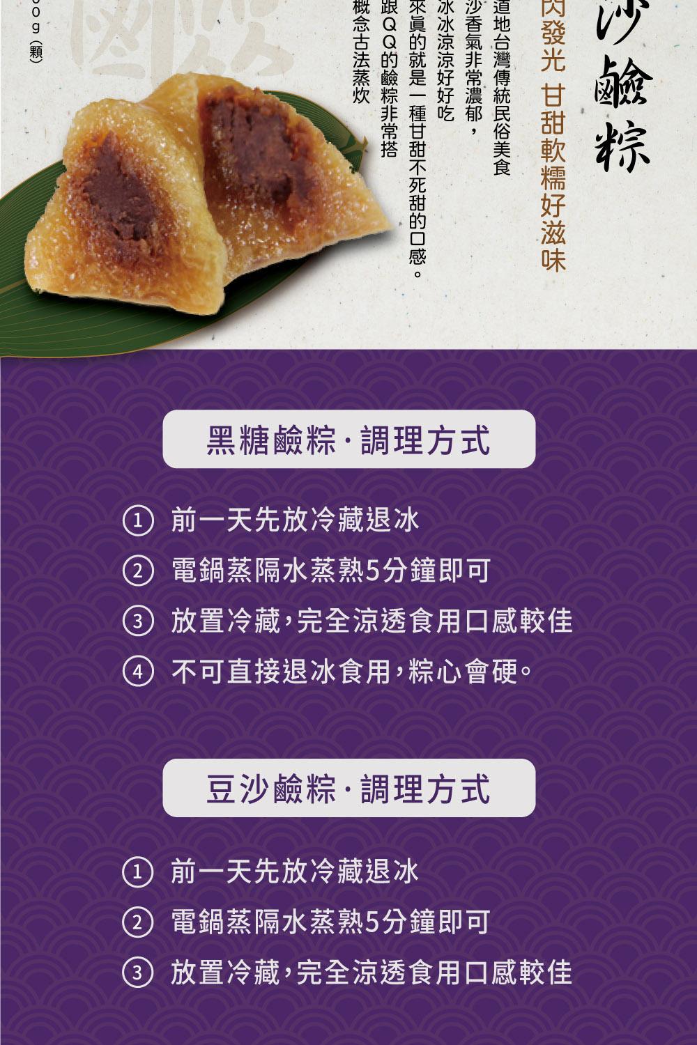 閃發光 甘甜軟糯好滋味，沙鹼粽，道地台灣傳統民俗美食，冰冰涼涼好好吃，沙香氣非常濃郁,概念古法蒸炊，跟QQ的鹼粽非常搭，來眞的就是一種甘甜不死甜的口感。u0g(顆)，黑糖鹼粽·調理方式，前一天先放冷藏退冰，② 電鍋蒸隔水蒸熟5分鐘即可，③ 放置冷藏,