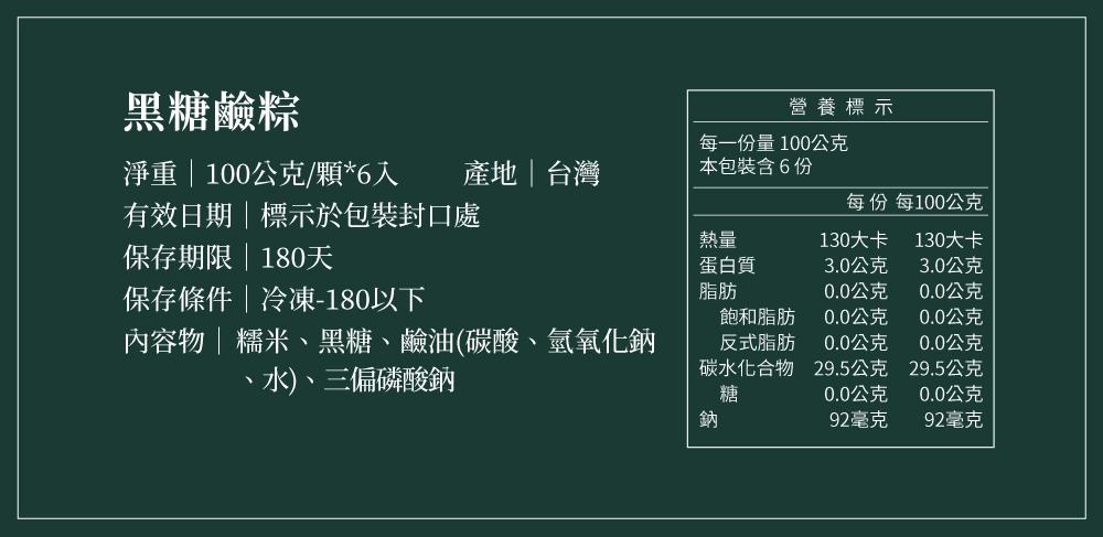 黑糖鹼粽，營養標示，每一份量100公克，淨重 100公克/顆6入，產地台灣，本包裝含6份，每份 每100公克，有效日期標示於包裝封口處，130大卡，130大卡，保存期限180天，蛋白質，3.0公克，3.0公克，保存條件冷凍-180以下，0.0公克，