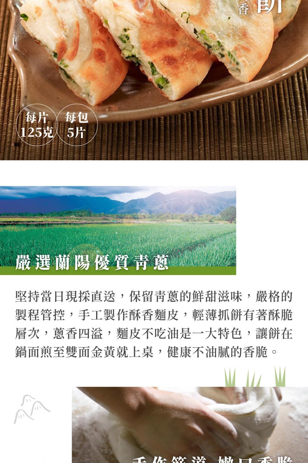 每片/每包，125克5片，嚴選蘭陽優質青蔥，堅持當日現採直送,保留青蔥的鮮甜滋味,嚴格的，製程管控,手工製作酥香麵皮,輕薄抓餅有著酥脆，層次,蔥香四溢,麵皮不吃油是一大特色,讓餅在，鍋面煎至雙面金黃就上桌,健康不油膩的香脆。工先做法 with 4。