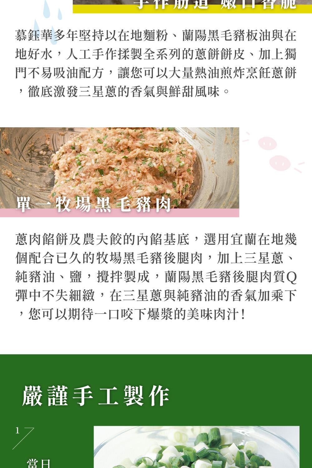 慕鈺華多年堅持以在地麵粉、蘭陽黑毛豬板油與在，地好水,人工手作揉製全系列的蔥餅餅皮、加上獨，門不易吸油配方,讓您可以大量熱油煎炸烹飪蔥餅，徹底激發三星蔥的香氣與鮮甜風味。單一牧場黑毛豬肉，蔥肉餡餅及農夫餃的內餡基底,選用宜蘭在地幾，個配合已久的牧場黑